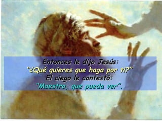 Entonces le dijo Jesús: “ ¿Qué quieres que haga por ti?”  El ciego le contestó:  “ Maestro, que pueda ver”.   