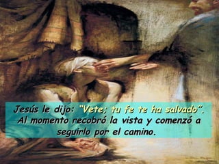 Jesús le dijo:  “Vete; tu fe te ha salvado”. Al momento recobró la vista y comenzó a seguirlo por el camino.   