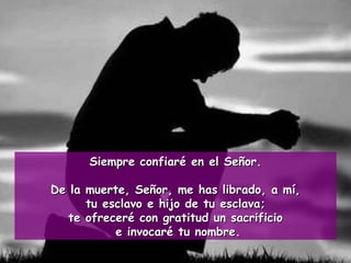 Siempre confiaré en el Señor. De la muerte, Señor, me has librado, a mí, tu esclavo e hijo de tu esclava;  te ofreceré con gratitud un sacrificio e invocaré tu nombre. 