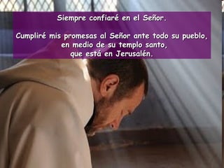 Siempre confiaré en el Señor. Cumpliré mis promesas al Señor ante todo su pueblo, en medio de su templo santo,  que está en Jerusalén. 