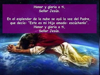 Honor y gloria a ti, Señor Jesús. En el esplendor de la nube se oyó la voz del Padre,  que decía: “Este es mi Hijo amado: escúchenlo”. Honor y gloria a ti, Señor Jesús. 