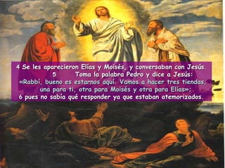 4  Se les aparecieron Elías y Moisés, y conversaban con Jesús. 5 Toma la palabra Pedro y dice a Jesús: «Rabbí, bueno es estarnos aquí. Vamos a hacer tres tiendas, una para ti, otra para Moisés y otra para Elías»; 6  pues no sabía qué responder ya que estaban atemorizados. 