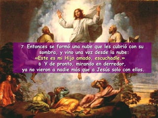 7  Entonces se formó una nube que les cubrió con su sombra, y vino una voz desde la nube:  «Este es mi Hijo amado, escuchadle.» 8 Y de pronto, mirando en derredor, ya no vieron a nadie más que a Jesús solo con ellos. 