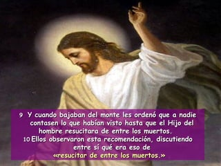 9 Y cuando bajaban del monte les ordenó que a nadie contasen lo que habían visto hasta que el Hijo del hombre resucitara de entre los muertos. 10 Ellos observaron esta recomendación, discutiendo entre sí qué era eso de «resucitar de entre los muertos.» 
