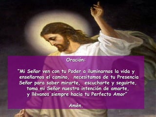 Oración: “ Mi Señor ven con tu Poder a iluminarnos la vida y enseñarnos el camino,  necesitamos de tu Presencia Señor para saber mirarte,  escucharte y seguirte,  toma mi Señor nuestra intención de amarte,  y llévanos siempre hacia tu Perfecto Amor” Amén. 