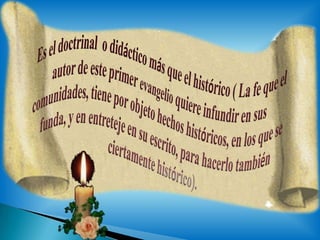 Es el doctrinal  o didáctico más que el histórico( La fe que el autor de este primer evangelio quiere infundir en sus comunidades, tiene por objeto hechos históricos, en los que se funda, y en entreteje en su escrito, para hacerlo también ciertamente histórico).