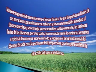 Mateoescoge cuidadosamente sus perícopas finales. Ya que las perícopas finales de sus narraciones generalmente se refieren y sirven de transición inmediata al discurso que sigue, se aconseja que se estudien cuidadosamente, las perícopas finales de los discursos, por otra parte, hacen exactamente lo contrario. Se vuelven a referir al discurso que esta terminado y subrayan el tema fundamental del discurso. En cada caso la perícopas final proporciona pruebas paraconfirmar la dirección del pensar de Mateo. 