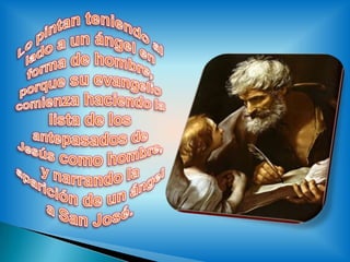 Lo pintan teniendo al lado a un ángel en forma de hombre, porque su evangelio comienza haciendo la lista de los antepasados de Jesús como hombre, y narrando la aparición de un ángel a San José.