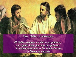 Ven, Señor, a salvarnos. El Señor siempre es fiel a su palabra,  y es quien hace justicia al oprimido;  él proporciona pan a los hambrientos y libera al cautivo. 