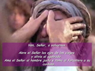 Ven, Señor, a salvarnos. Abre el Señor los ojos de los ciegos  y alivia al agobiado.  Ama el Señor al hombre justo y toma al forastero a su cuidado. 
