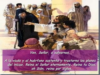 Ven, Señor, a salvarnos. A la viuda y al huérfano sustenta y trastorna los planes del inicuo. Reina el Señor eternamente. Reina tu Dios, oh Sión, reina por siglos. 