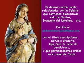 Si deseas recibir mails,  relacionados con la Iglesia:  que contienen diapositivas,  vida de Santos,  Evangelio del Domingo,  etc.  Escribe a:   [email_address] ,   con el título suscripciones.  Servicio Gratuito. Que Dios te llene de bendiciones. Y que permanezcamos unidos en el amor de Jesús . 