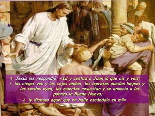 4  Jesús les respondió:  «Id y contad a Juan lo que oís y veis:  5   los ciegos ven y los cojos andan, los leprosos quedan limpios y los sordos oyen, los muertos resucitan y se anuncia a los pobres la Buena Nueva;  6  ¡y dichoso aquel que no halle escándalo en mí!»   