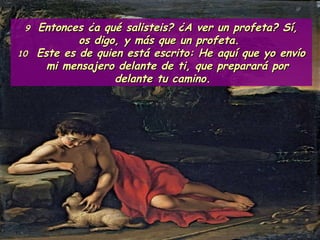 9  Entonces ¿a qué salisteis? ¿A ver un profeta? Sí, os digo, y más que un profeta.  10   Este es de quien está escrito: He aquí que yo envío mi mensajero delante de ti, que preparará por delante tu camino.  
