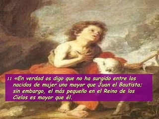 11  «En verdad os digo que no ha surgido entre los nacidos de mujer uno mayor que Juan el Bautista; sin embargo, el más pequeño en el Reino de los Cielos es mayor que él.  