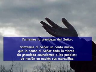 Cantemos la grandeza del Señor. Cantemos al Señor un canto nuevo,  que le cante al Señor toda la tierra.  Su grandeza anunciemos a los pueblos;  de nación en nación sus maravillas. 