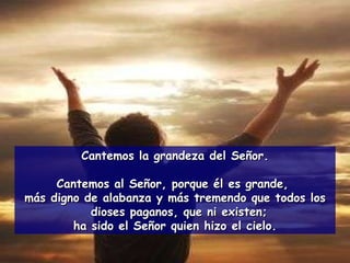Cantemos la grandeza del Señor. Cantemos al Señor, porque él es grande,  más digno de alabanza y más tremendo que todos los dioses paganos, que ni existen;  ha sido el Señor quien hizo el cielo. 
