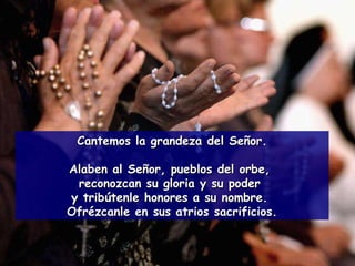 Cantemos la grandeza del Señor. Alaben al Señor, pueblos del orbe,  reconozcan su gloria y su poder  y tribútenle honores a su nombre.  Ofrézcanle en sus atrios sacrificios. 