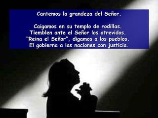 Cantemos la grandeza del Señor. Caigamos en su templo de rodillas.  Tiemblen ante el Señor los atrevidos.  “ Reina el Señor”, digamos a los pueblos.  El gobierna a las naciones con justicia. 