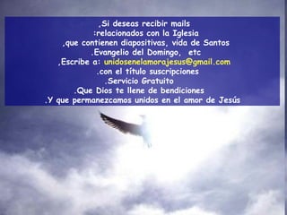 Si deseas recibir mails,  relacionados con la Iglesia:  que contienen diapositivas, vida de Santos,  Evangelio del Domingo,  etc.  Escribe a:   [email_address] ,  con el título suscripciones.  Servicio Gratuito. Que Dios te llene de bendiciones. Y que permanezcamos unidos en el amor de Jesús. 