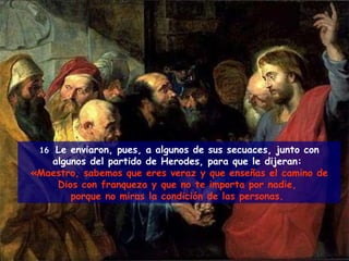 16  Le enviaron, pues, a algunos de sus secuaces, junto con algunos del partido de Herodes, para que le dijeran:  «Maestro, sabemos que eres veraz y que enseñas el camino de Dios con franqueza y que no te importa por nadie,  porque no miras la condición de las personas.  