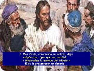 18  Mas Jesús, conociendo su malicia, dijo:  «Hipócritas, ¿por qué me tentáis?  19   Mostradme la moneda del tributo.»   Ellos le presentaron un denario.  