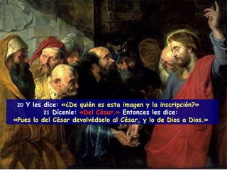 20   Y les dice:  «¿De quién es esta imagen y la inscripción?»  21  Dícenle:   «Del César.»   Entonces les dice:   «Pues lo del César devolvédselo al César, y lo de Dios a Dios.»  