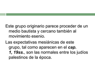Este grupo originario parece proceder de un medio bautista y cercano también al movimiento esenio.Las expectativas mesiánicas de este grupo, tal como aparecen en el cap. 1, 19ss., son las normales entre los judíos palestinos de la época.