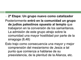 2ª Etapa: Un grupo nuevo como catalizadorPosteriormente entró en la comunidad un grupo de judíos palestinos opuesto al templo que trabajaron en la conversión de los samaritanos. La admisión de este grupo atrajo sobre la comunidad una mayor hostilidad por parte de la sinagoga (8,48)Esto trajo como consecuencia una mayor y mejor comprensión del mesianismo de Jesús a tal punto que comienza a hablarse de su preexistencia, de la plenitud de la Alianza, etc.
