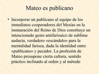 Mateo es publicano
• Incorporar un publicano al equipo de los
inmediatos cooperadores del Mesías en la
instauración del Reino de Dios constituye un
intencionado gesto antifarisaico de sublime
audacia, verdadero «escándalo» para la
mentalidad farisea, dada la identidad entre
«publicano» y pecador. La profesión de
Mateo presupone cierta cultura, sentido
práctico inclinado al orden y al método
 