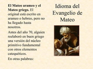 Idioma del
Evangelio de
Mateo
El Mateo arameo y el
Mateo griego. El
original está escrito en
arameo o hebreo, pero no
ha llegado hasta
nosotros.
Antes del año 70, alguien
reelaboró en buen griego
una versión del núcleo
primitivo fundamental
con otros elementos
catequéticos.
En otras palabras:
 
