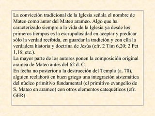La convicción tradicional de la Iglesia señala el nombre de
Mateo como autor del Mateo arameo. Algo que ha
caracterizado siempre a la vida de la Iglesia ya desde los
primeros tiempos es la escrupulosidad en aceptar y predicar
sólo la verdad recibida, en guardar la tradición y con ella la
verdadera historia y doctrina de Jesús (cfr. 2 Tim 6,20; 2 Pet
1,16; etc.).
La mayor parte de los autores ponen la composición original
aramea de Mateo antes del 62 d. C.
En fecha no posterior a la destrucción del Templo (a. 70),
alguien reelaboró en buen griego una integración sistemática
del núcleo primitivo fundamental (el primitivo evangelio de
S. Mateo en arameo) con otros elementos catequéticos (cfr.
GER).
 