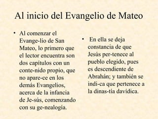 Al inicio del Evangelio de Mateo
• Al comenzar el
Evange­lio de San
Mateo, lo primero que
el lector encuentra son
dos capítulos con un
conte­nido propio, que
no apare­ce en los
demás Evangelios,
acerca de la infancia
de Je­sús, comenzando
con su ge­nealogía.
• En ella se deja
constancia de que
Jesús per­tenece al
pueblo elegido, pues
es descendiente de
Abrahán; y también se
indi­ca que pertenece a
la dinas­tía davídica.
 