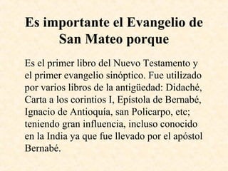Es importante el Evangelio de
San Mateo porque
Es el primer libro del Nuevo Testamento y
el primer evangelio sinóptico. Fue utilizado
por varios libros de la antigüedad: Didaché,
Carta a los corintios I, Epístola de Bernabé,
Ignacio de Antioquía, san Policarpo, etc;
teniendo gran influencia, incluso conocido
en la India ya que fue llevado por el apóstol
Bernabé.
 