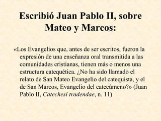 Escribió Juan Pablo II, sobre
Mateo y Marcos:
«Los Evangelios que, antes de ser escritos, fueron la
expresión de una enseñanza oral transmitida a las
comunidades cristianas, tienen más o menos una
estructura catequética. ¿No ha sido llamado el
relato de San Mateo Evangelio del catequista, y el
de San Marcos, Evangelio del catecúmeno?» (Juan
Pablo II, Catechesi tradendae, n. 11)
 