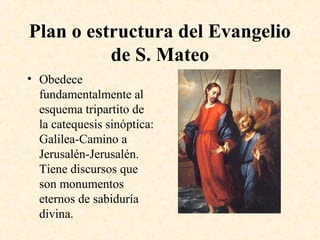 Plan o estructura del Evangelio
de S. Mateo
• Obedece
fundamentalmente al
esquema tripartito de
la catequesis sinóptica:
Galilea-Camino a
Jerusalén-Jerusalén.
Tiene discursos que
son monumentos
eternos de sabiduría
divina.
 