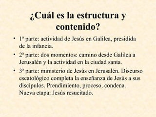 ¿Cuál es la estructura y
contenido?
• 1ª parte: actividad de Jesús en Galilea, presidida
de la infancia.
• 2ª parte: dos momentos: camino desde Galilea a
Jerusalén y la actividad en la ciudad santa.
• 3ª parte: ministerio de Jesús en Jerusalén. Discurso
escatológico completa la enseñanza de Jesús a sus
discípulos. Prendimiento, proceso, condena.
Nueva etapa: Jesús resucitado.
 