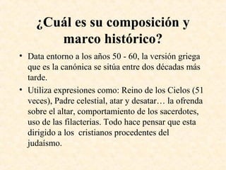 ¿Cuál es su composición y
marco histórico?
• Data entorno a los años 50 - 60, la versión griega
que es la canónica se sitúa entre dos décadas más
tarde.
• Utiliza expresiones como: Reino de los Cielos (51
veces), Padre celestial, atar y desatar… la ofrenda
sobre el altar, comportamiento de los sacerdotes,
uso de las filacterias. Todo hace pensar que esta
dirigido a los cristianos procedentes del
judaísmo.
 