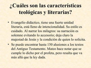 ¿Cuáles son las características
teológicas y literarias?
• Evangelio didáctico, tiene una fuerte unidad
literaria, está lleno de intencionalidad. Su estilo es
cuidado. Al narrar los milagros: su narración es
solemne evitando lo accesorio; deja claro la
majestad de Jesús y la condición de quien lo solicita.
• Se puede encontrar hasta 150 alusiones a los textos
del Antiguo Testamento. Mateo hace notar que se
cumple lo dicho por el profeta, pero resalta que va
más allá que la ley dada.
 