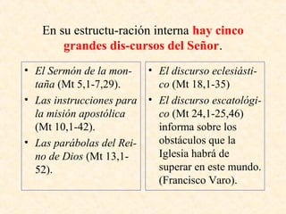 En su estructu-ración interna hay cinco
grandes dis­cursos del Señor.
• El Sermón de la mon­
taña (Mt 5,1-7,29).
• Las instrucciones para
la misión apostólica
(Mt 10,1-42).
• Las parábolas del Rei­
no de Dios (Mt 13,1-
52).
• El discurso eclesiásti­
co (Mt 18,1-35)
• El discurso escatológi­
co (Mt 24,1-25,46)
informa sobre los
obstáculos que la
Iglesia habrá de
superar en este mundo.
(Francisco Varo).
 