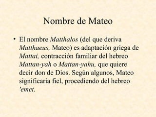 Nombre de Mateo
• El nombre Matthalos (del que deriva
Matthaeus, Mateo) es adaptación griega de
Mattai, contracción familiar del hebreo
Mattan-yah o Mattan-yahu, que quiere
decir don de Dios. Según algunos, Mateo
significaría fiel, procediendo del hebreo
'emet.
 