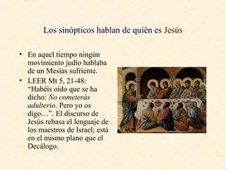 Los sinópticos hablan de quién es Jesús
• En aquel tiempo ningún
movimiento judío hablaba
de un Mesías sufriente.
• LEER Mt 5, 21-48:
“Habéis oído que se ha
dicho: No cometerás
adulterio. Pero yo os
digo…”. El discurso de
Jesús rebasa el lenguaje de
los maestros de Israel; está
en el mismo plano que el
Decálogo.
 