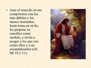 • Ante el tema de có­mo
comportarse con los
más débiles o los
menos instruidos,
Jesús toma un ni­ño,
les propone su
sencillez como
modelo, e invita a
acoger a los que son
como ellos y a no
escandalizarlos (cfr.
Mt 18,1­11).
 