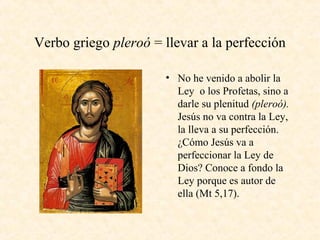 Verbo griego pleroó = llevar a la perfección
• No he venido a abolir la
Ley o los Profetas, sino a
darle su plenitud (pleroó).
Jesús no va contra la Ley,
la lleva a su perfección.
¿Cómo Jesús va a
perfeccionar la Ley de
Dios? Conoce a fondo la
Ley porque es autor de
ella (Mt 5,17).
 