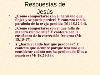 Respuestas de
Jesús
• ¿Cómo comportarse con el hermano que
flojea y se puede perder? Y contesta con la
parábola de la oveja perdida (Mt 18,12-14).
• ¿Cómo comportarse con el que falla de
manera reincidente? Y contesta con la
enseñanza de la corrección fraterna (Mt
18,15-17).
• Y ¿hasta cuándo hay que perdonar? Y
contesta que siempre porque tenemos que
considerar cuánto nos ha perdonado Dios a
nosotros (Mt 18,21-35).
 