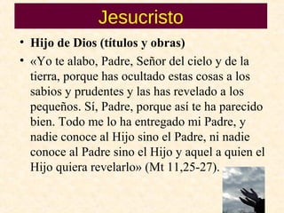 Jesucristo
• Hijo de Dios (títulos y obras)
• «Yo te alabo, Padre, Señor del cielo y de la
tierra, porque has ocultado estas cosas a los
sabios y prudentes y las has revelado a los
pequeños. Sí, Padre, porque así te ha parecido
bien. Todo me lo ha entregado mi Padre, y
nadie conoce al Hijo sino el Padre, ni nadie
conoce al Padre sino el Hijo y aquel a quien el
Hijo quiera revelarlo» (Mt 11,25­27).
 