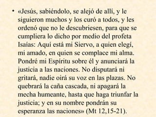 • «Jesús, sabiéndolo, se alejó de allí, y le
siguieron muchos y los curó a todos, y les
ordenó que no le descubriesen, para que se
cumpliera lo dicho por medio del profeta
Isaías: Aquí está mi Siervo, a quien elegí,
mi amado, en quien se complace mi alma.
Pondré mi Espíritu sobre él y anunciará la
justicia a las naciones. No disputará ni
gritará, nadie oirá su voz en las plazas. No
quebrará la caña cascada, ni apagará la
mecha humeante, hasta que haga triunfar la
justicia; y en su nombre pondrán su
esperanza las naciones» (Mt 12,15­21).
 