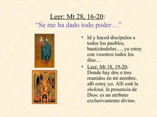 Leer: Mt 28, 16­20:
“Se me ha dado todo poder…”
• Id y haced discípulos a
todos los pueblos,
bautizándolos…, yo estoy
con vosotros todos los
días…
• Leer: Mt 18, 19­20:
Donde hay dos o tres
reunidos en mi nombre,
allí estoy yo. Allí está la
shekiná, la presencia de
Dios: es un atributo
exclusivamente divino.
 