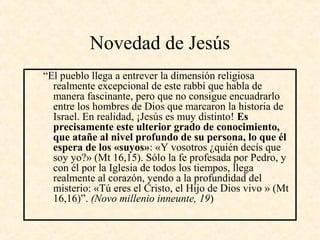 Novedad de Jesús
“El pueblo llega a entrever la dimensión religiosa
realmente excepcional de este rabbí que habla de
manera fascinante, pero que no consigue encuadrarlo
entre los hombres de Dios que marcaron la historia de
Israel. En realidad, ¡Jesús es muy distinto! Es
precisamente este ulterior grado de conocimiento,
que atañe al nivel profundo de su persona, lo que él
espera de los «suyos»: «Y vosotros ¿quién decís que
soy yo?» (Mt 16,15). Sólo la fe profesada por Pedro, y
con él por la Iglesia de todos los tiempos, llega
realmente al corazón, yendo a la profundidad del
misterio: «Tú eres el Cristo, el Hijo de Dios vivo » (Mt
16,16)”. (Novo millenio inneunte, 19)
 