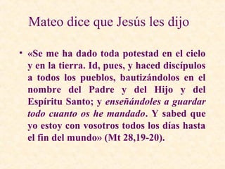 Mateo dice que Jesús les dijo
• «Se me ha dado toda potestad en el cielo
y en la tierra. Id, pues, y haced discípulos
a todos los pueblos, bautizándolos en el
nombre del Padre y del Hijo y del
Espíritu Santo; y enseñándoles a guardar
todo cuanto os he mandado. Y sabed que
yo estoy con vosotros todos los días hasta
el fin del mundo» (Mt 28,19-20).
 